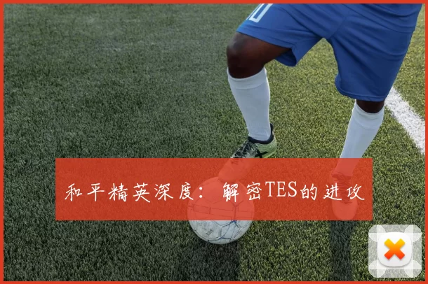 和平精英深度：解密TES的进攻