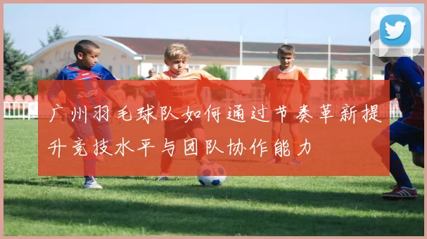 广州羽毛球队如何通过节奏革新提升竞技水平与团队协作能力
