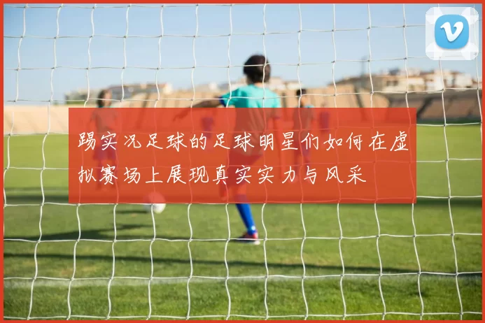 踢实况足球的足球明星们如何在虚拟赛场上展现真实实力与风采