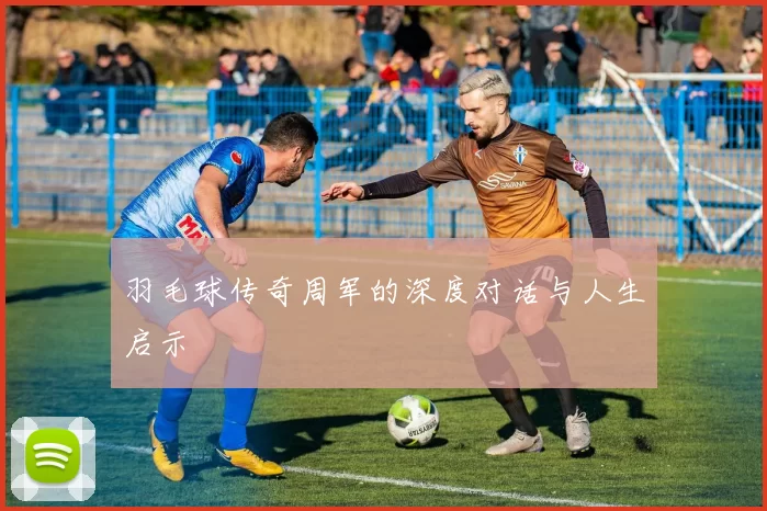 羽毛球传奇周军的深度对话与人生启示