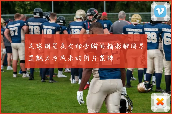 足球明星美女转会瞬间精彩瞬间尽显魅力与风采的图片集锦