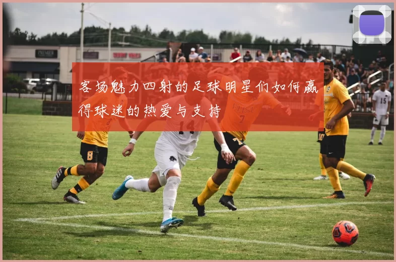 客场魅力四射的足球明星们如何赢得球迷的热爱与支持