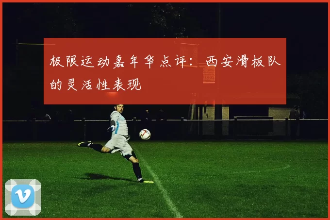 极限运动嘉年华点评：西安滑板队的灵活性表现