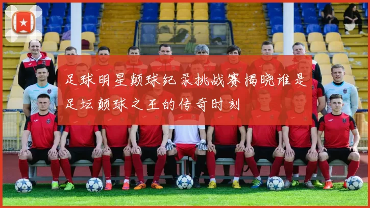 足球明星颠球纪录挑战赛揭晓谁是足坛颠球之王的传奇时刻