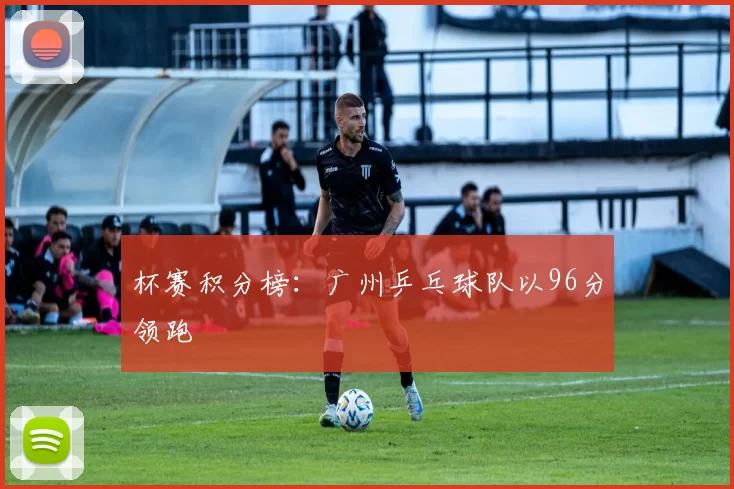 杯赛积分榜：广州乒乓球队以96分领跑